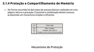 5.1.4 Proteção e Compartilhamento de Memória 
● De forma resumida há dois tipos de acessos básicos realizado em uma 
página: leitura e gravação. É possível a combinação destes acessos, 
produzindo um mecanismo simples e eficiente. 
Mecanismo de Proteção 
 