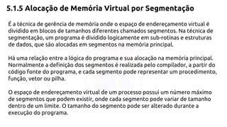 5.1.5 Alocação de Memória Virtual por Segmentação 
É a técnica de gerência de memória onde o espaço de endereçamento virtual é 
dividido em blocos de tamanhos diferentes chamados segmentos. Na técnica de 
segmentação, um programa é dividido logicamente em sub-rotinas e estruturas 
de dados, que são alocadas em segmentos na memória principal. 
Há uma relação entre a lógica do programa e sua alocação na memória principal. 
Normalmente a definição dos segmentos é realizada pelo compilador, a partir do 
código fonte do programa, e cada segmento pode representar um procedimento, 
função, vetor ou pilha. 
O espaço de endereçamento virtual de um processo possui um número máximo 
de segmentos que podem existir, onde cada segmento pode variar de tamanho 
dentro de um limite. O tamanho do segmento pode ser alterado durante a 
execução do programa. 
 