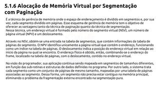5.1.6 Alocação de Memória Virtual por Segmentação 
com Paginação 
É a técnica de gerência de memória onde o espaço de endereçamento é dividido em segmentos e, por sua 
vez, cada segmento dividido em páginas. Esse esquema de gerência de memória tem o objetivo de 
oferecer as vantagens tanto da técnica de paginação quanto da técnica de segmentação. 
Nessa técnica, um endereço virtual é formado pelo número do segmento virtual (NSV), um número de 
página virtual (NPV) e um deslocamento. 
Através no NSV, obtém-se uma entrada na tabela de segmentos, que contém informações da tabela de 
páginas do segmento. O NPV identifica unicamente a página virtual que contém o endereço, funcionando 
como um índice na tabela de páginas. O deslocamento indica a posição do endereço virtual em relação ao 
início da página na qual se encontra. O endereço físico é obtido, então, combinando-se o endereço do 
frame, localizado na tabela de páginas, com o deslocamento, contido no endereço virtual. 
Na visão do programador, sua aplicação continua sendo mapeada em segmentos de tamanhos diferentes, 
em função das sub-rotinas e estruturas de dados definidas no programa. Por outro lado, o sistema trata 
cada segmento como um conjunto de páginas de mesmo tamanho, mapeadas por uma tabela de páginas 
associadas ao segmento. Dessa forma, um segmento não precisa estar contíguo na memória principal, 
eliminando o problema da fragmentação externa encontrado na segmentação pura. 
 