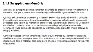 5.1.7 Swapping em Memória 
A técnica de swapping permite aumentar o número de processos que compartilham a 
memória principal e, consequentemente, o grau de multiprogramação do sistema. 
Quando existem novos processos para serem executados e não há memória principal 
livre suficiente para alocação, o sistema utiliza o swapping, selecionando um ou mais 
processos para saírem da memória e oferecer espaço para novos processos. Depois de 
escolhidos, o sistema retira os processos da memória principal para a memória 
secundária (swap out), onde as páginas ou segmentos são gravados em um arquivo de 
swap (swap file). 
Com os processos salvos na memória secundária, os frames ou segmentos alocados 
são liberados para novos processos. Porteriormente, os processos que forem retirados 
da memória devem retornar para a memória principal (swap in) para serem novamente 
executados. 
 