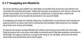 5.1.7 Swapping em Memória 
Há várias políticas que podem ser aplicadas na escolha dos processos que devem ser 
retirados da memória principal. Todas elas buscam os processos com menor chance de 
serem executados em um futuro próximo, sendo que a maioria dos critérios de 
escolha baseiam-se no estado do processo e na sua prioridade. 
O swapping com base em estado seleciona, inicialmente, os processos com estado em 
espera; porém se estes não forem suficientes ele também selecionará os em estado 
de pronto com menor prioridade. 
O arquivo de swap é compartilhado por todos os processos que estão em execução. 
Cada processo tem uma área reservada no arquivo que é liberada quando o processo é 
eliminado. Em alguns sistemas, o arquivo de swap é, na verdade, uma área em disco 
reservada exclusivamente para esta função. 
 
