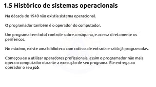 1.5 Histórico de sistemas operacionais 
Na década de 1940 não existia sistema operacional. 
O programador também é o operador do computador. 
Um programa tem total controle sobre a máquina, e acessa diretamente os 
periféricos. 
No máximo, existe uma biblioteca com rotinas de entrada e saída já programadas. 
Começou-se a utilizar operadores profissionais, assim o programador não mais 
opera o computador durante a execução de seu programa. Ele entrega ao 
operador o seu job. 
 