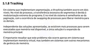 5.1.8 Trashing 
Em sistema que implementam segmentação, o thrashing também ocorre em dois 
níveis. No nível do processo, a transferência excessiva de segmentos é devida à 
modularização extrema do programa. E no nível do sistema é semelhante ao da 
paginação, com a ocorrência de swapping de processos para liberar memória para 
os demais. 
Independente das soluções apresentadas, se existirem mais processos para serem 
executados que memória real disponível, a única solução é a expansão da 
memória principal. 
É importante ressaltar que este problema não ocorre apenas em sistema que 
implementam memória virtual, mas também em sistemas com outros mecanismos 
de gerência de memória. 
 