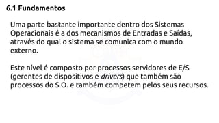 6.1 Fundamentos 
Uma parte bastante importante dentro dos Sistemas 
Operacionais é a dos mecanismos de Entradas e Saídas, 
através do qual o sistema se comunica com o mundo 
externo. 
Este nível é composto por processos servidores de E/S 
(gerentes de dispositivos e drivers) que também são 
processos do S.O. e também competem pelos seus recursos. 
 