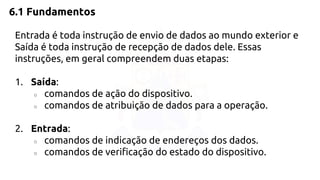6.1 Fundamentos 
Entrada é toda instrução de envio de dados ao mundo exterior e 
Saída é toda instrução de recepção de dados dele. Essas 
instruções, em geral compreendem duas etapas: 
1. Saída: 
○ comandos de ação do dispositivo. 
○ comandos de atribuição de dados para a operação. 
2. Entrada: 
○ comandos de indicação de endereços dos dados. 
○ comandos de verificação do estado do dispositivo. 
 