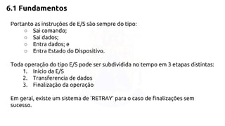 6.1 Fundamentos 
Portanto as instruções de E/S são sempre do tipo: 
○ Sai comando; 
○ Sai dados; 
○ Entra dados; e 
○ Entra Estado do Dispositivo. 
Toda operação do tipo E/S pode ser subdividida no tempo em 3 etapas distintas: 
1. Início da E/S 
2. Transferencia de dados 
3. Finalização da operação 
Em geral, existe um sistema de 'RETRAY' para o caso de finalizações sem 
sucesso. 
 