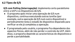 6.2 Tipos de E/S 
E/S com Polling (Interrogação): Implementa certo paralelismo 
entre a UCP e os Dispositivos de E/S. 
● O programa após iniciar uma operação de E/S num 
dispositivo, continua executando outras tarefas (por 
exemplo, outra operação de E/S num outro dispositivo) e 
periodicamente testa o estado do dispositivo disparado para 
verificar se ele já completou a operação. 
● É programada pelo usuário, o programa fica dependente dos 
aspectos físicos, além de não perder o controle da UCP. Além 
disso, o programa depende as características do dispositivos e 
perde a portabilidade. 
 