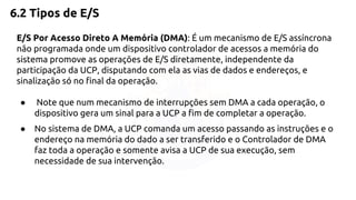 6.2 Tipos de E/S 
E/S Por Acesso Direto A Memória (DMA): É um mecanismo de E/S assíncrona 
não programada onde um dispositivo controlador de acessos a memória do 
sistema promove as operações de E/S diretamente, independente da 
participação da UCP, disputando com ela as vias de dados e endereços, e 
sinalização só no final da operação. 
● Note que num mecanismo de interrupções sem DMA a cada operação, o 
dispositivo gera um sinal para a UCP a fim de completar a operação. 
● No sistema de DMA, a UCP comanda um acesso passando as instruções e o 
endereço na memória do dado a ser transferido e o Controlador de DMA 
faz toda a operação e somente avisa a UCP de sua execução, sem 
necessidade de sua intervenção. 
 
