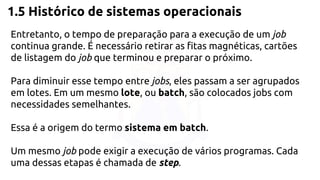 1.5 Histórico de sistemas operacionais 
Entretanto, o tempo de preparação para a execução de um job 
continua grande. É necessário retirar as fitas magnéticas, cartões 
de listagem do job que terminou e preparar o próximo. 
Para diminuir esse tempo entre jobs, eles passam a ser agrupados 
em lotes. Em um mesmo lote, ou batch, são colocados jobs com 
necessidades semelhantes. 
Essa é a origem do termo sistema em batch. 
Um mesmo job pode exigir a execução de vários programas. Cada 
uma dessas etapas é chamada de step. 
 