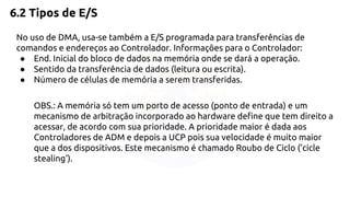 6.2 Tipos de E/S 
No uso de DMA, usa-se também a E/S programada para transferências de 
comandos e endereços ao Controlador. Informações para o Controlador: 
● End. Inicial do bloco de dados na memória onde se dará a operação. 
● Sentido da transferência de dados (leitura ou escrita). 
● Número de células de memória a serem transferidas. 
OBS.: A memória só tem um porto de acesso (ponto de entrada) e um 
mecanismo de arbitração incorporado ao hardware define que tem direito a 
acessar, de acordo com sua prioridade. A prioridade maior é dada aos 
Controladores de ADM e depois a UCP pois sua velocidade é muito maior 
que a dos dispositivos. Este mecanismo é chamado Roubo de Ciclo ('cicle 
stealing'). 
 