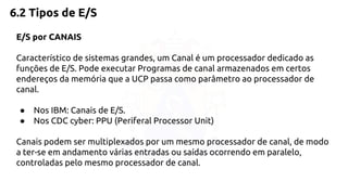 6.2 Tipos de E/S 
E/S por CANAIS 
Característico de sistemas grandes, um Canal é um processador dedicado as 
funções de E/S. Pode executar Programas de canal armazenados em certos 
endereços da memória que a UCP passa como parâmetro ao processador de 
canal. 
● Nos IBM: Canais de E/S. 
● Nos CDC cyber: PPU (Periferal Processor Unit) 
Canais podem ser multiplexados por um mesmo processador de canal, de modo 
a ter-se em andamento várias entradas ou saídas ocorrendo em paralelo, 
controladas pelo mesmo processador de canal. 
 