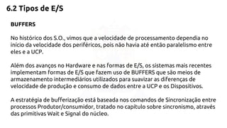 6.2 Tipos de E/S 
BUFFERS 
No histórico dos S.O., vimos que a velocidade de processamento dependia no 
início da velocidade dos periféricos, pois não havia até então paralelismo entre 
eles e a UCP. 
Além dos avanços no Hardware e nas formas de E/S, os sistemas mais recentes 
implementam formas de E/S que fazem uso de BUFFERS que são meios de 
armazenamento intermediários utilizados para suavizar as diferenças de 
velocidade de produção e consumo de dados entre a UCP e os Dispositivos. 
A estratégia de bufferização está baseada nos comandos de Sincronização entre 
processos Produtor/consumidor, tratado no capítulo sobre sincronismo, através 
das primitivas Wait e Signal do núcleo. 
 