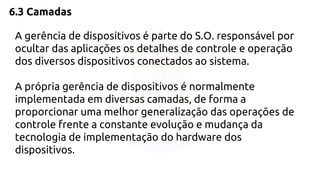 6.3 Camadas 
A gerência de dispositivos é parte do S.O. responsável por 
ocultar das aplicações os detalhes de controle e operação 
dos diversos dispositivos conectados ao sistema. 
A própria gerência de dispositivos é normalmente 
implementada em diversas camadas, de forma a 
proporcionar uma melhor generalização das operações de 
controle frente a constante evolução e mudança da 
tecnologia de implementação do hardware dos 
dispositivos. 
 