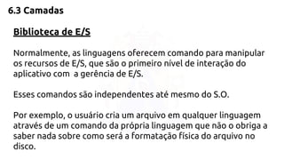 6.3 Camadas 
Biblioteca de E/S 
Normalmente, as linguagens oferecem comando para manipular 
os recursos de E/S, que são o primeiro nível de interação do 
aplicativo com a gerência de E/S. 
Esses comandos são independentes até mesmo do S.O. 
Por exemplo, o usuário cria um arquivo em qualquer linguagem 
através de um comando da própria linguagem que não o obriga a 
saber nada sobre como será a formatação física do arquivo no 
disco. 
 