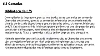 6.3 Camadas 
Biblioteca de E/S 
O compilador da linguagem, por sua vez, traduz esses comandos em comando 
Chamadas de Sistema, que são os comandos oferecidos pela camada mais de 
cima da gerência de dispositivos e que, no desenho acima, chamamos biblioteca 
de E/S. Cada System call da biblioteca possui parâmetros que são passados pelo 
compilador da linguagem, naturalmente ainda independentemente da 
implementação física, e resolvidos na fase de link do programa do usuário. 
Além de esconder características de implementação, as Chamadas de Sistema 
têm por objetivo oferecer um nível onde sejam implementadas rotinas que 
afinal são comuns a várias linguagens e a diferentes aplicativos e que, portanto, 
não precisam ser duplicadas nos diferentes aplicativos ou linguagens. 
 