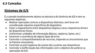 6.3 Camadas 
Sistemas de E/S 
É a camada imediatamente abaixo na estrutura da Gerência de E/S e tem os 
seguintes objetivos: 
● Realizar operações comuns a dispositivos distintos, sem levar em 
consideração aspectos específicos do dispositivo 
● Fazer o mapeamento entre dispositivos lógicos e seus respectivos drivers 
de dispositivos físicos 
● Uniformizar unidades de informação (blocos, registros, bytes, etc.) 
● Gerenciar a ocorrência de alguns tipos de erros 
● Controlar o compartilhamento de recursos, impondo os sincronismos que 
se fizerem necessários 
● Controlar as prerrogativas de acesso dos usuários aos dispositivos 
● Controlar a bufferização das informações com o objetivo de acelerar as 
operações de E/S. 
 