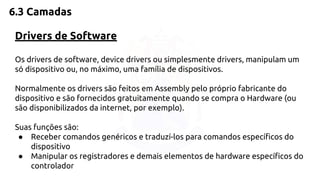 6.3 Camadas 
Drivers de Software 
Os drivers de software, device drivers ou simplesmente drivers, manipulam um 
só dispositivo ou, no máximo, uma família de dispositivos. 
Normalmente os drivers são feitos em Assembly pelo próprio fabricante do 
dispositivo e são fornecidos gratuitamente quando se compra o Hardware (ou 
são disponibilizados da internet, por exemplo). 
Suas funções são: 
● Receber comandos genéricos e traduzí-los para comandos específicos do 
dispositivo 
● Manipular os registradores e demais elementos de hardware específicos do 
controlador 
 