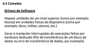 6.3 Camadas 
Drivers de Software 
Mapear unidades de um nível superior (como por exemplo 
blocos) em unidades físicas do dispositivo (como por 
exemplo, disco, trilhas, setores, etc.) 
Gerar e manipular interrupções de operações feitas por 
hardware dedicado (fim de transferência de um bloco de 
dados ou erro de transferência de dados, por exemplo). 
 
