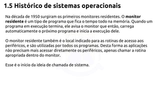1.5 Histórico de sistemas operacionais 
Na década de 1950 surgiram os primeiros monitores residentes. O monitor 
residente é um tipo de programa que fica o tempo todo na memória. Quando um 
programa em execução termina, ele avisa o monitor que então, carrega 
automaticamente o próximo programa e inicia a execução dele. 
O monitor residente também é o local indicado para as rotinas de acesso aos 
periféricos, e são utilizadas por todos os programas. Desta forma as aplicações 
não precisam mais acessar diretamente os periféricos, apenas chamar a rotina 
apropriada dentro do monitor. 
Esse é o início da ideia de chamada de sistema. 
 