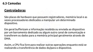6.3 Camadas 
Controladoras 
São placas de hardware que possuem registradores, memória local e as 
vezes processadores dedicados a manipular um determinado 
dispositivo. 
Em geral bufferizam a informação recebida ou enviada ao dispositivo 
por um barramento dedicado ou algum outro canal de comunicação e 
transferem os dados para a memória principal geralmente através de 
DMA. 
Assim, a CPU fica livre para realizar outras operações enquanto está se 
realizando a transferência de dados do/para o dispositivo. 
 
