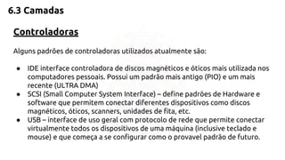 6.3 Camadas 
Controladoras 
Alguns padrões de controladoras utilizados atualmente são: 
● IDE interface controladora de discos magnéticos e óticos mais utilizada nos 
computadores pessoais. Possui um padrão mais antigo (PIO) e um mais 
recente (ULTRA DMA) 
● SCSI (Small Computer System Interface) – define padrões de Hardware e 
software que permitem conectar diferentes dispositivos como discos 
magnéticos, óticos, scanners, unidades de fita, etc. 
● USB – interface de uso geral com protocolo de rede que permite conectar 
virtualmente todos os dispositivos de uma máquina (inclusive teclado e 
mouse) e que começa a se configurar como o provavel padrão de futuro. 
 