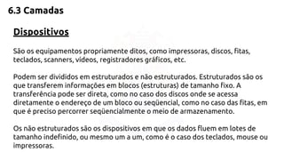 6.3 Camadas 
Dispositivos 
São os equipamentos propriamente ditos, como impressoras, discos, fitas, 
teclados, scanners, vídeos, registradores gráficos, etc. 
Podem ser divididos em estruturados e não estruturados. Estruturados são os 
que transferem informações em blocos (estruturas) de tamanho fixo. A 
transferência pode ser direta, como no caso dos discos onde se acessa 
diretamente o endereço de um bloco ou seqüencial, como no caso das fitas, em 
que é preciso percorrer seqüencialmente o meio de armazenamento. 
Os não estruturados são os dispositivos em que os dados fluem em lotes de 
tamanho indefinido, ou mesmo um a um, como é o caso dos teclados, mouse ou 
impressoras. 
 