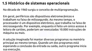 1.5 Histórico de sistemas operacionais 
Na década de 1960 surgiu o conceito de multiprogramação. 
Em geral, periféricos são dispositivos eletromecânicos e 
trabalham na faixa de milissegundo. Ao mesmo tempo, o 
processador é um dispositivo eletrônico, que trabalha na faixa de 
microssegundo. Por exemplo, enquanto é feito um único acesso à 
leitora de cartões, poderiam ser executadas 10.000 instruções de 
máquina ou mais. 
A solução imaginada foi manter diversos programas na memória 
principal ao mesmo tempo. Quando um dos programas está 
esperando a conclusão da entrada ou saída, outro programa inicia 
sua execução. 
 