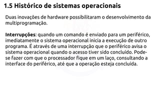 1.5 Histórico de sistemas operacionais 
Duas inovações de hardware possibilitaram o desenvolvimento da 
multiprogramação. 
Interrupções: quando um comando é enviado para um periférico, 
imediatamente o sistema operacional inicia a execução de outro 
programa. É através de uma interrupção que o periférico avisa o 
sistema operacional quando o acesso tiver sido concluído. Pode-se 
fazer com que o processador fique em um laço, consultando a 
interface do periférico, até que a operação esteja concluída. 
 