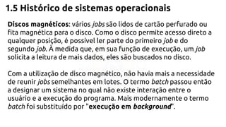 1.5 Histórico de sistemas operacionais 
Discos magnéticos: vários jobs são lidos de cartão perfurado ou 
fita magnética para o disco. Como o disco permite acesso direto a 
qualquer posição, é possível ler parte do primeiro job e do 
segundo job. À medida que, em sua função de execução, um job 
solicita a leitura de mais dados, eles são buscados no disco. 
Com a utilização de disco magnético, não havia mais a necessidade 
de reunir jobs semelhantes em lotes. O termo batch passou então 
a designar um sistema no qual não existe interação entre o 
usuário e a execução do programa. Mais modernamente o termo 
batch foi substituído por "execução em background". 
 