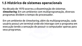 1.5 Histórico de sistemas operacionais 
Na década de 1970 ocorreu a disseminação de sistemas 
timesharing. Em um ambiente com multiprogramação, diversos 
programas dividem o tempo do processador. 
Em um ambiente de timesharing, além da multipogramação, cada 
usuário possui um terminal onde ele interage com o programa em 
execução tendo a sensação de possuir o computador apenas para 
seus programas. 
 