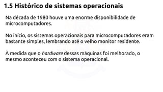 1.5 Histórico de sistemas operacionais 
Na década de 1980 houve uma enorme disponibilidade de 
microcomputadores. 
No início, os sistemas operacionais para microcomputadores eram 
bastante simples, lembrando até o velho monitor residente. 
À medida que o hardware dessas máquinas foi melhorado, o 
mesmo aconteceu com o sistema operacional. 
 