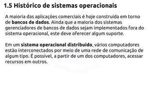 1.5 Histórico de sistemas operacionais 
A maioria das aplicações comerciais é hoje construída em torno 
de bancos de dados. Ainda que a maioria dos sistemas 
gerenciadores de bancos de dados sejam implementados fora do 
sistema operacional, este deve oferecer algum suporte. 
Em um sistema operacional distribuído, vários computadores 
estão interconectados por meio de uma rede de comunicação de 
algum tipo. É possível, a partir de um dos computadores, acessar 
recursos em outros. 
 