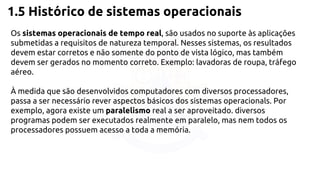 1.5 Histórico de sistemas operacionais 
Os sistemas operacionais de tempo real, são usados no suporte às aplicações 
submetidas a requisitos de natureza temporal. Nesses sistemas, os resultados 
devem estar corretos e não somente do ponto de vista lógico, mas também 
devem ser gerados no momento correto. Exemplo: lavadoras de roupa, tráfego 
aéreo. 
À medida que são desenvolvidos computadores com diversos processadores, 
passa a ser necessário rever aspectos básicos dos sistemas operacionals. Por 
exemplo, agora existe um paralelismo real a ser aproveitado. diversos 
programas podem ser executados realmente em paralelo, mas nem todos os 
processadores possuem acesso a toda a memória. 
 