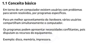 1.1 Conceito básico 
Em torno de um computador existem usuários com problemas 
para serem resolvidos, por programas específicos. 
Para um melhor aproveitamento do hardware, vários usuários 
compartilham simultaneamente o computador. 
Os programas podem apresentar necessidades conflitantes, pois 
disputam os recursos do equipamento. 
Exemplo: disco, memória, impressora. 
 