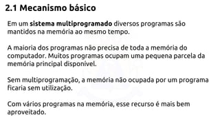 2.1 Mecanismo básico 
Em um sistema multiprogramado diversos programas são 
mantidos na memória ao mesmo tempo. 
A maioria dos programas não precisa de toda a memória do 
computador. Muitos programas ocupam uma pequena parcela da 
memória principal disponível. 
Sem multiprogramação, a memória não ocupada por um programa 
ficaria sem utilização. 
Com vários programas na memória, esse recurso é mais bem 
aproveitado. 
 