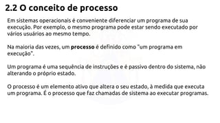 2.2 O conceito de processo 
Em sistemas operacionais é conveniente diferenciar um programa de sua 
execução. Por exemplo, o mesmo programa pode estar sendo executado por 
vários usuários ao mesmo tempo. 
Na maioria das vezes, um processo é definido como "um programa em 
execução". 
Um programa é uma sequência de instruções e é passivo dentro do sistema, não 
alterando o próprio estado. 
O processo é um elemento ativo que altera o seu estado, à medida que executa 
um programa. É o processo que faz chamadas de sistema ao executar programas. 
 