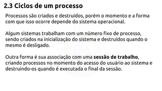 2.3 Ciclos de um processo 
Processos são criados e destruídos, porém o momento e a forma 
com que isso ocorre depende do sistema operacional. 
Algum sistemas trabalham com um número fixo de processo, 
sendo criados na inicialização do sistema e destruídos quando o 
mesmo é desligado. 
Outra forma é sua associação com uma sessão de trabalho, 
criando processos no momento do acesso do usuário ao sistema e 
destruindo-os quando é executada o final da sessão. 
 