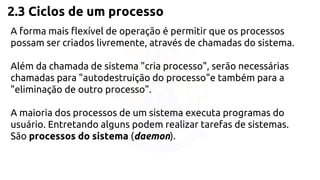 2.3 Ciclos de um processo 
A forma mais flexível de operação é permitir que os processos 
possam ser criados livremente, através de chamadas do sistema. 
Além da chamada de sistema "cria processo", serão necessárias 
chamadas para "autodestruição do processo"e também para a 
"eliminação de outro processo". 
A maioria dos processos de um sistema executa programas do 
usuário. Entretando alguns podem realizar tarefas de sistemas. 
São processos do sistema (daemon). 
 