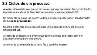 2.3 Ciclos de um processo 
Após ter sido criado, o processo passa a ocupar o processador. Em determinados 
momentos, ele deixa de fazer isso para realizar uma operação de E/S. 
Os momentos em que um processo deseja ocupar o processador, são chamados 
de ciclos de processador. 
Quando o processo está esperando por uma operação de E/S, ele está em 
um ciclo de E/S. 
A chamada de sistema é o evento que termina o ciclo de processador em 
andamento e inicia um ciclo de E/S. 
A conclusão da chamada de sistema faz o caminho inverso. 
 