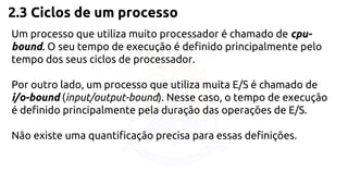 2.3 Ciclos de um processo 
Um processo que utiliza muito processador é chamado de cpu-bound. 
O seu tempo de execução é definido principalmente pelo 
tempo dos seus ciclos de processador. 
Por outro lado, um processo que utiliza muita E/S é chamado de 
i/o-bound (input/output-bound). Nesse caso, o tempo de execução 
é definido principalmente pela duração das operações de E/S. 
Não existe uma quantificação precisa para essas definições. 
 