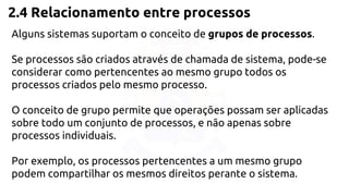 2.4 Relacionamento entre processos 
Alguns sistemas suportam o conceito de grupos de processos. 
Se processos são criados através de chamada de sistema, pode-se 
considerar como pertencentes ao mesmo grupo todos os 
processos criados pelo mesmo processo. 
O conceito de grupo permite que operações possam ser aplicadas 
sobre todo um conjunto de processos, e não apenas sobre 
processos individuais. 
Por exemplo, os processos pertencentes a um mesmo grupo 
podem compartilhar os mesmos direitos perante o sistema. 
 