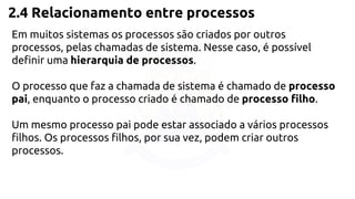 2.4 Relacionamento entre processos 
Em muitos sistemas os processos são criados por outros 
processos, pelas chamadas de sistema. Nesse caso, é possível 
definir uma hierarquia de processos. 
O processo que faz a chamada de sistema é chamado de processo 
pai, enquanto o processo criado é chamado de processo filho. 
Um mesmo processo pai pode estar associado a vários processos 
filhos. Os processos filhos, por sua vez, podem criar outros 
processos. 
 