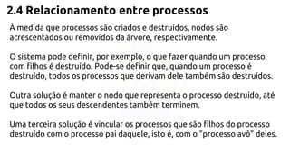 2.4 Relacionamento entre processos 
À medida que processos são criados e destruídos, nodos são 
acrescentados ou removidos da árvore, respectivamente. 
O sistema pode definir, por exemplo, o que fazer quando um processo 
com filhos é destruído. Pode-se definir que, quando um processo é 
destruído, todos os processos que derivam dele também são destruídos. 
Outra solução é manter o nodo que representa o processo destruído, até 
que todos os seus descendentes também terminem. 
Uma terceira solução é vincular os processos que são filhos do processo 
destruído com o processo pai daquele, isto é, com o "processo avô" deles. 
 