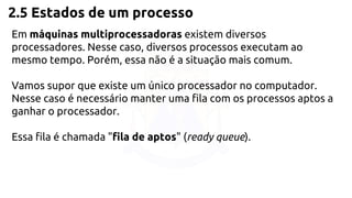 2.5 Estados de um processo 
Em máquinas multiprocessadoras existem diversos 
processadores. Nesse caso, diversos processos executam ao 
mesmo tempo. Porém, essa não é a situação mais comum. 
Vamos supor que existe um único processador no computador. 
Nesse caso é necessário manter uma fila com os processos aptos a 
ganhar o processador. 
Essa fila é chamada "fila de aptos" (ready queue). 
 