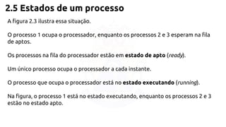 2.5 Estados de um processo 
A figura 2.3 ilustra essa situação. 
O processo 1 ocupa o processador, enquanto os processos 2 e 3 esperam na fila 
de aptos. 
Os processos na fila do processador estão em estado de apto (ready). 
Um único processo ocupa o processador a cada instante. 
O processo que ocupa o processador está no estado executando (running). 
Na figura, o processo 1 está no estado executando, enquanto os processos 2 e 3 
estão no estado apto. 
 