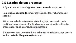 2.5 Estados de um processo 
A figura 2.4 mostra o diagrama de estados de um processo. 
No estado executando, um processo pode fazer chamadas de 
sistema. 
Até a chamada de sistema ser atendida, o processo não pode 
continuar sua execução. Ele fica bloqueado e só volta a disputar o 
processador após a conclusão da chamada. 
Enquanto espera pelo término da chamada de sistema, o processo 
está no estado bloqueado (blocked). 
 