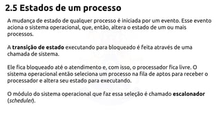 2.5 Estados de um processo 
A mudança de estado de qualquer processo é iniciada por um evento. Esse evento 
aciona o sistema operacional, que, então, altera o estado de um ou mais 
processos. 
A transição de estado executando para bloqueado é feita através de uma 
chamada de sistema. 
Ele fica bloqueado até o atendimento e, com isso, o processador fica livre. O 
sistema operacional então seleciona um processo na fila de aptos para receber o 
processador e altera seu estado para executando. 
O módulo do sistema operacional que faz essa seleção é chamado escalonador 
(scheduler). 
 