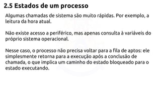 2.5 Estados de um processo 
Algumas chamadas de sistema são muito rápidas. Por exemplo, a 
leitura da hora atual. 
Não existe acesso a periférico, mas apenas consulta à variáveis do 
próprio sistema operacional. 
Nesse caso, o processo não precisa voltar para a fila de aptos: ele 
simplesmente retorna para a execução após a conclusão de 
chamada, o que implica um caminho do estado bloqueado para o 
estado executando. 
 