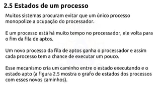 2.5 Estados de um processo 
Muitos sistemas procuram evitar que um único processo 
monopolize a ocupação do processador. 
E um processo está há muito tempo no processador, ele volta para 
o fim da fila de aptos. 
Um novo processo da fila de aptos ganha o processador e assim 
cada processo tem a chance de executar um pouco. 
Esse mecanismo cria um caminho entre o estado executando e o 
estado apto (a figura 2.5 mostra o grafo de estados dos processos 
com esses novos caminhos). 
 