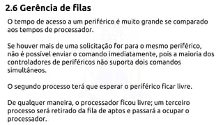 2.6 Gerência de filas 
O tempo de acesso a um periférico é muito grande se comparado 
aos tempos de processador. 
Se houver mais de uma solicitação for para o mesmo periférico, 
não é possível enviar o comando imediatamente, pois a maioria dos 
controladores de periféricos não suporta dois comandos 
simultâneos. 
O segundo processo terá que esperar o periférico ficar livre. 
De qualquer maneira, o processador ficou livre; um terceiro 
processo será retirado da fila de aptos e passará a ocupar o 
processador. 
 